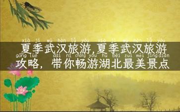 夏季武汉旅游,夏季武汉旅游攻略，带你畅游湖北最美景点