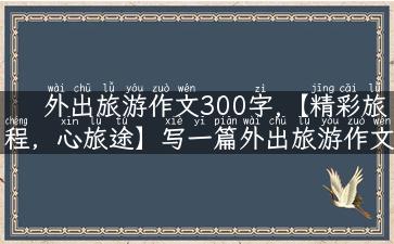 外出旅游作文300字,【精彩旅程，心旅途】写一篇外出旅游作文300字