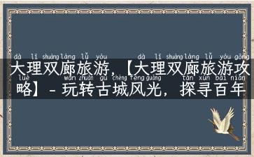 大理双廊旅游,【大理双廊旅游攻略】- 玩转古城风光，探寻百年历史！