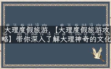 大理度假旅游,【大理度假旅游攻略】带你深入了解大理神奇的文化历史和景色优美的旅游胜地！