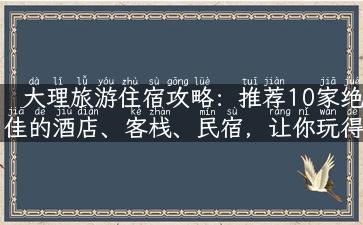 大理旅游住宿攻略：推荐10家绝佳的酒店、客栈、民宿，让你玩得尽兴，住得舒适！