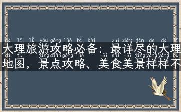 大理旅游攻略必备：最详尽的大理地图，景点攻略、美食美景样样不错过！