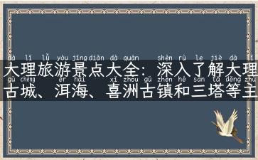 大理旅游景点大全：深入了解大理古城、洱海、喜洲古镇和三塔等主要景点介绍