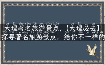 大理著名旅游景点,【大理必去】探寻著名旅游景点，给你不一样的旅行体验！