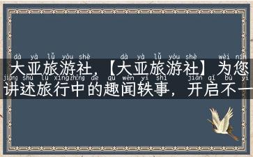 大亚旅游社,【大亚旅游社】为您讲述旅行中的趣闻轶事，开启不一样的旅游体验！