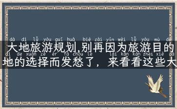 大地旅游规划,别再因为旅游目的地的选择而发愁了，来看看这些大地旅游规划吧！