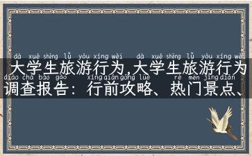 大学生旅游行为,大学生旅游行为调查报告：行前攻略、热门景点、预算分析