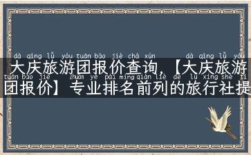 大庆旅游团报价查询,【大庆旅游团报价】专业排名前列的旅行社提供优质服务