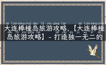 大连棒棰岛旅游攻略,【大连棒棰岛旅游攻略】- 打造独一无二的海岛体验之旅