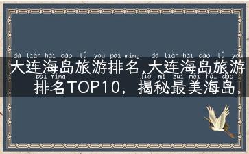 大连海岛旅游排名,大连海岛旅游排名TOP10，揭秘最美海岛，玩转海岛新姿势！