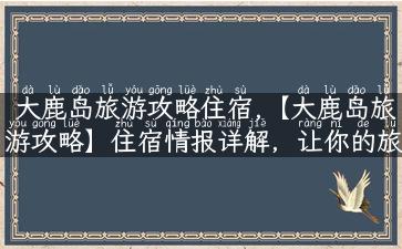 大鹿岛旅游攻略住宿,【大鹿岛旅游攻略】住宿情报详解，让你的旅途更温暖