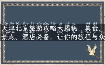 天津北京旅游攻略大揭秘！美食、景点、酒店必备，让你的旅程与众不同！