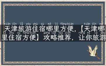 天津旅游住宿哪里方便,【天津哪里住宿方便】攻略推荐，让你旅游更舒适