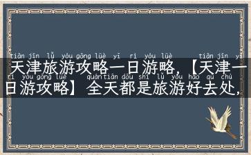 天津旅游攻略一日游略,【天津一日游攻略】全天都是旅游好去处，来一站儿切入天津文化！