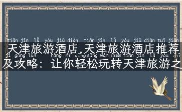 天津旅游酒店,天津旅游酒店推荐及攻略：让你轻松玩转天津旅游之旅