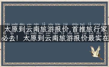 太原到云南旅游报价,首推旅行家必去！太原到云南旅游报价最实在！