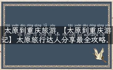 太原到重庆旅游,【太原到重庆游记】太原旅行达人分享最全攻略，轻松玩遍重庆！