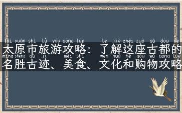 太原市旅游攻略：了解这座古都的名胜古迹、美食、文化和购物攻略！