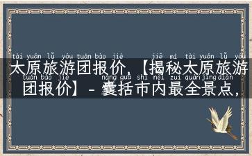 太原旅游团报价,【揭秘太原旅游团报价】- 囊括市内最全景点,专业旅游攻略抢先看！