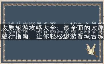 太原旅游攻略大全：最全面的太原旅行指南，让你轻松遨游晋城古城！