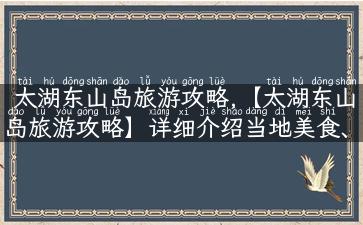 太湖东山岛旅游攻略,【太湖东山岛旅游攻略】详细介绍当地美食、人文故事及最佳游玩路线！