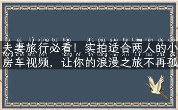 夫妻旅行必看！实拍适合两人的小房车视频，让你的浪漫之旅不再孤单！