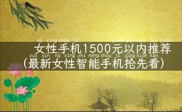 女性手机1500元以内推荐（最新女性智能手机抢先看）