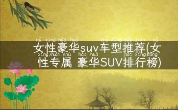 女性豪华suv车型推荐(女性专属 豪华SUV排行榜)