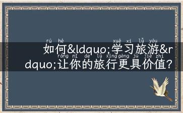 如何“学习旅游”让你的旅行更具价值？