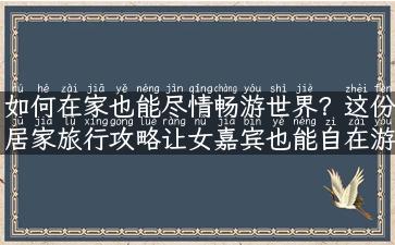 如何在家也能尽情畅游世界？这份居家旅行攻略让女嘉宾也能自在游！