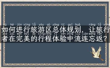 如何进行旅游区总体规划，让旅行者在完美的行程体验中流连忘返？