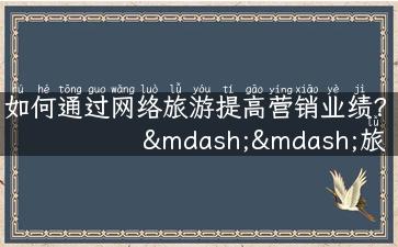 如何通过网络旅游提高营销业绩？——旅游市场营销案例分析