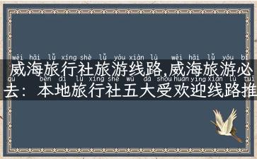 威海旅行社旅游线路,威海旅游必去：本地旅行社五大受欢迎线路推荐