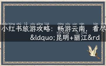 小红书旅游攻略：畅游云南，看尽“昆明+丽江”两地美景！