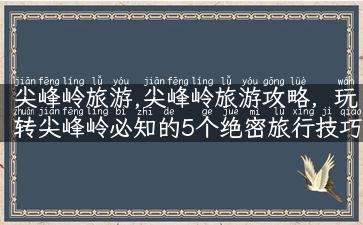 尖峰岭旅游,尖峰岭旅游攻略，玩转尖峰岭必知的5个绝密旅行技巧