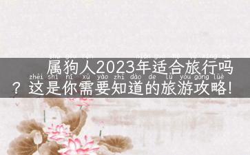 属狗人2023年适合旅行吗？这是你需要知道的旅游攻略！