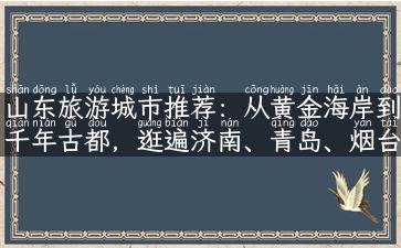 山东旅游城市推荐：从黄金海岸到千年古都，逛遍济南、青岛、烟台、威海等城市！