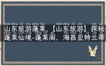 山东旅游蓬莱,【山东旅游】探秘蓬莱仙境-蓬莱阁、海昌亚特兰蒂斯都在这！