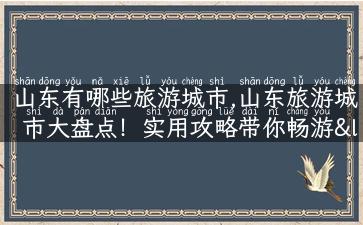 山东有哪些旅游城市,山东旅游城市大盘点！实用攻略带你畅游“鲁”地！