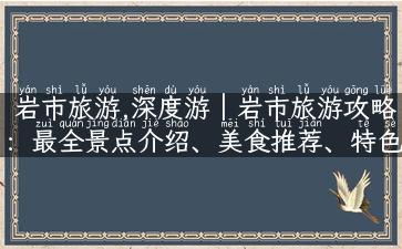 岩市旅游,深度游｜岩市旅游攻略：最全景点介绍、美食推荐、特色体验！