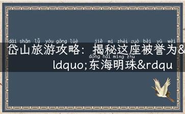 岱山旅游攻略：揭秘这座被誉为“东海明珠”的好去处！