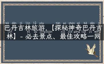 巴丹吉林旅游,【探秘神奇巴丹吉林】- 必去景点、最佳攻略一网打尽