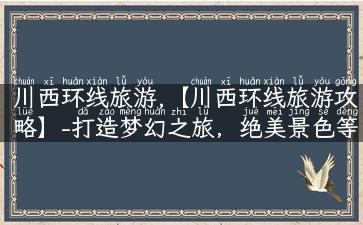 川西环线旅游,【川西环线旅游攻略】-打造梦幻之旅，绝美景色等你来！