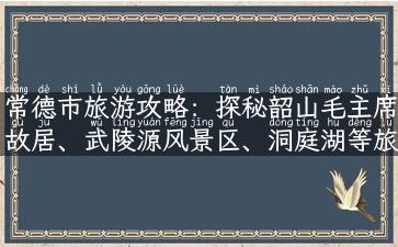 常德市旅游攻略：探秘韶山毛主席故居、武陵源风景区、洞庭湖等旅游胜地！