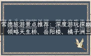 常德旅游景点推荐：深度游玩探幽，领略天生桥、岳阳楼、橘子洲三绝奇观