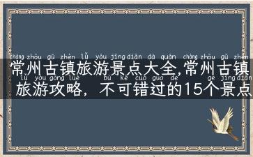 常州古镇旅游景点大全,常州古镇旅游攻略，不可错过的15个景点！