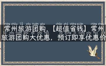 常州旅游团购,【超值省钱】常州旅游团购大优惠，预订即享优惠价！