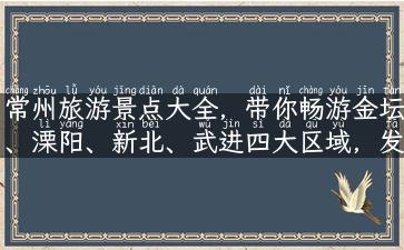 常州旅游景点大全，带你畅游金坛、溧阳、新北、武进四大区域，发现江南水乡风光！