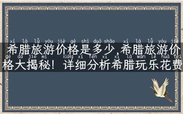 希腊旅游价格是多少,希腊旅游价格大揭秘！详细分析希腊玩乐花费，让你省钱又省心！