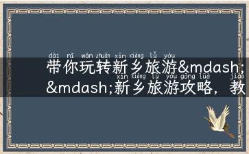 带你玩转新乡旅游——新乡旅游攻略，教你玩转红色文化、美食美景！